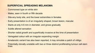 SUPERFICIAL SPREADING MELANOMA
• Commonest type on white skin
• Males, seen in fourth or fifth decade
• Site-any body site, and the lower extremities in females
• Early presentation is of an irregularly shaped, brown lesion, macular.
• Starts at only 4-5 mm in diameter, and grows gradually
• Subtle altered sensation
• Shorter radial growth and superficially invasive at the time of presentation
• Variegated colour with an irregular expanding margin
• Amelanotic variant has also been reported, it may simulate a patch of vitiligo
• Potentially clonally unstable with two or three distinct proliferating tumour cell stem
lines
 