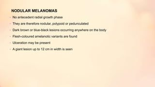 NODULAR MELANOMAS
• No antecedent radial growth phase
• They are therefore nodular, polypoid or pedunculated
• Dark brown or blue-black lesions occurring anywhere on the body
• Flesh-coloured amelanotic variants are found
• Ulceration may be present
• A giant lesion up to 12 cm in width is seen
 