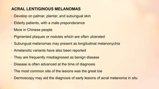 ACRAL LENTIGINOUS MELANOMAS
• Develop on palmar, plantar, and subungual skin
• Elderly patients, with a male preponderance
• More in Chinese people
• Pigmented plaques or nodules which are often ulcerated
• Subungual melanomas may present as longitudinal melanonychia
• Amelanotic variants have also been reported
• They are frequently misdiagnosed as benign disease
• Disease is often advanced at the time of diagnosis
• The most common site of the lesions was the great toe
• Dermoscopy may aid the diagnosis of early lesions of acral melanoma in situ
 