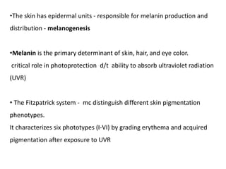 •The skin has epidermal units - responsible for melanin production and
distribution - melanogenesis
•Melanin is the primary determinant of skin, hair, and eye color.
critical role in photoprotection d/t ability to absorb ultraviolet radiation
(UVR)
• The Fitzpatrick system - mc distinguish different skin pigmentation
phenotypes.
It characterizes six phototypes (I-VI) by grading erythema and acquired
pigmentation after exposure to UVR
 