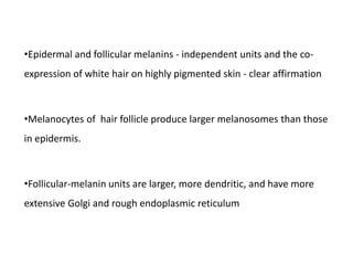 •Epidermal and follicular melanins - independent units and the co-
expression of white hair on highly pigmented skin - clear affirmation
•Melanocytes of hair follicle produce larger melanosomes than those
in epidermis.
•Follicular-melanin units are larger, more dendritic, and have more
extensive Golgi and rough endoplasmic reticulum
 