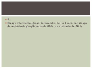  B.
 Riesgo intermedio (grosor intermedio, de I a 4 mm, con riesgo
de metástasis ganglionares de 60%, y a distancia de 20 %;

 