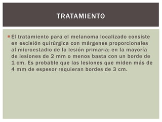 TRATAMIENTO
 El tratamiento para el melanoma localizado consiste
en escisión quirúrgica con márgenes proporcionales
al microestadio de la lesión primaria; en la mayoría
de lesiones de 2 mm o menos basta con un borde de
1 cm. Es probable que las lesiones que miden más de
4 mm de espesor requieran bordes de 3 cm.

 