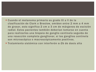  Cuando el melanoma primario es grado III a V de la
clasificación de Clark o Breslow, omiden entre 2 mm a 4 mm
de grosor, esto significa 2 cm a 3 cm de márgenes de escisión
radial. Estos pacientes también deberían tomarse en cuenta
para realizarles una biopsia de ganglio centinela seguida de
una resección completa ganglionar, si los ganglios centinela
son microscópica o macroscópicamente positivos.
 Tratamiento sistémico con interferón α -2b de dosis alta

 