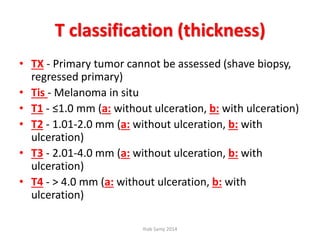 T classification (thickness)
• TX - Primary tumor cannot be assessed (shave biopsy,
regressed primary)
• Tis - Melanoma in situ
• T1 - ≤1.0 mm (a: without ulceration, b: with ulceration)
• T2 - 1.01-2.0 mm (a: without ulceration, b: with
ulceration)
• T3 - 2.01-4.0 mm (a: without ulceration, b: with
ulceration)
• T4 - > 4.0 mm (a: without ulceration, b: with
ulceration)
Ihab Samy 2014
 