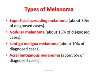 Types of Melanoma
• Superficial spreading melanoma (about 70%
of diagnosed cases).
• Nodular melanoma (about 15% of diagnosed
cases).
• Lentigo maligna melanoma (about 10% of
diagnosed cases).
• Acral lentiginous melanoma (about 5% of
diagnosed cases).
Ihab Samy 2014
 