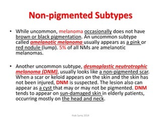 Non-pigmented Subtypes
• While uncommon, melanoma occasionally does not have
brown or black pigmentation. An uncommon subtype
called amelanotic melanoma usually appears as a pink or
red nodule (lump). 5% of all NMs are amelanotic
melanomas.
• Another uncommon subtype, desmoplastic neutrotrophic
melanoma (DNM), usually looks like a non-pigmented scar.
When a scar or keloid appears on the skin and the skin has
not been injured, DNM is suspected. The lesion also can
appear as a cyst that may or may not be pigmented. DNM
tends to appear on sun-damaged skin in elderly patients,
occurring mostly on the head and neck.
Ihab Samy 2014
 