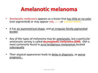 Amelanotic melanoma
• Amelanotic melanoma appears as a lesion that has little or no color
(non-pigmented) or may appear red, pink or scarlike-white.
• It has an asymmetrical shape, and an irregular faintly pigmented
border.
• Any of the types of melanoma may be amelanotic, but a particular
amelanotic variety is called desmoplastic melanoma (DM). DM is
most commonly found in acral lentiginous melanomas located
subungually.
• Their atypical appearance leads to delay in diagnosis, so worse
prognosis .
Ihab Samy 2014
 