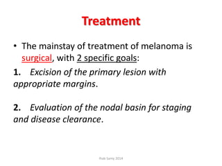 Treatment
• The mainstay of treatment of melanoma is
surgical, with 2 specific goals:
1. Excision of the primary lesion with
appropriate margins.
2. Evaluation of the nodal basin for staging
and disease clearance.
Ihab Samy 2014
 
