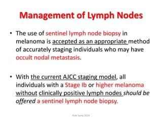 Management of Lymph Nodes
• The use of sentinel lymph node biopsy in
melanoma is accepted as an appropriate method
of accurately staging individuals who may have
occult nodal metastasis.
• With the current AJCC staging model, all
individuals with a Stage Ib or higher melanoma
without clinically positive lymph nodes should be
offered a sentinel lymph node biopsy.
Ihab Samy 2014
 