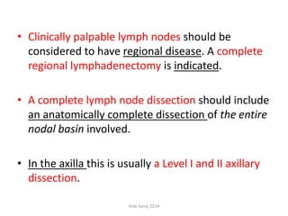 • Clinically palpable lymph nodes should be
considered to have regional disease. A complete
regional lymphadenectomy is indicated.
• A complete lymph node dissection should include
an anatomically complete dissection of the entire
nodal basin involved.
• In the axilla this is usually a Level I and II axillary
dissection.
Ihab Samy 2014
 