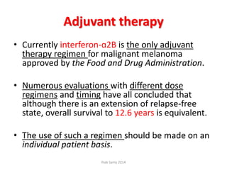 Adjuvant therapy
• Currently interferon-ɑ2B is the only adjuvant
therapy regimen for malignant melanoma
approved by the Food and Drug Administration.
• Numerous evaluations with different dose
regimens and timing have all concluded that
although there is an extension of relapse-free
state, overall survival to 12.6 years is equivalent.
• The use of such a regimen should be made on an
individual patient basis.
Ihab Samy 2014
 