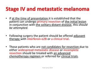 Stage IV and metastatic melanoma
• If at the time of presentation it is established that the
patient can undergo primary resection of the initial lesion
in conjunction with the solitary distant disease, this should
be attempted.
• Following surgery the patient should be offered adjuvant
therapy with interferon-ɑ2B or a clinical trial.
• Those patients who are not candidates for resection due to
either widespread metastatic disease or incomplete
resection should be treated with an advanced
chemotherapy regimen or referred for clinical trials.
Ihab Samy 2014
 
