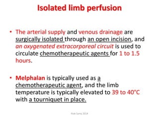 Isolated limb perfusion
• The arterial supply and venous drainage are
surgically isolated through an open incision, and
an oxygenated extracorporeal circuit is used to
circulate chemotherapeutic agents for 1 to 1.5
hours.
• Melphalan is typically used as a
chemotherapeutic agent, and the limb
temperature is typically elevated to 39 to 40°C
with a tourniquet in place.
Ihab Samy 2014
 