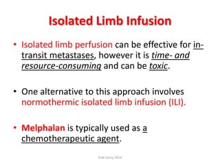 Isolated Limb Infusion
• Isolated limb perfusion can be effective for in-
transit metastases, however it is time- and
resource-consuming and can be toxic.
• One alternative to this approach involves
normothermic isolated limb infusion (ILI).
• Melphalan is typically used as a
chemotherapeutic agent.
Ihab Samy 2014
 