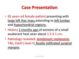 Case Presentation
• 65 years od female patient presenting with
large left iliac mass extending to left lumbar
and hypochondrial regions.
• History 2 months ago of excision of a small
exuberant heel ulcer about 1.5 X 1 cm.
• Pathology revealed: Amelanotic melanoma,
T4b, Clark’s level V; focally infiltrated surgical
margins.
Ihab Samy 2014
 