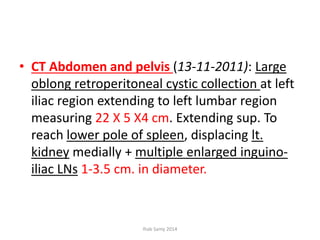 • CT Abdomen and pelvis (13-11-2011): Large
oblong retroperitoneal cystic collection at left
iliac region extending to left lumbar region
measuring 22 X 5 X4 cm. Extending sup. To
reach lower pole of spleen, displacing lt.
kidney medially + multiple enlarged inguino-
iliac LNs 1-3.5 cm. in diameter.
Ihab Samy 2014
 
