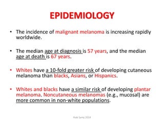 EPIDEMIOLOGY
• The incidence of malignant melanoma is increasing rapidly
worldwide.
• The median age at diagnosis is 57 years, and the median
age at death is 67 years.
• Whites have a 10-fold greater risk of developing cutaneous
melanoma than blacks, Asians, or Hispanics.
• Whites and blacks have a similar risk of developing plantar
melanoma. Noncutaneous melanomas (e.g., mucosal) are
more common in non-white populations.
Ihab Samy 2014
 