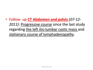 • Follow- up CT Abdomen and pelvis (07-12-
2011): Progressive course since the last study
regarding the left ilio-lumbar cystic mass and
stationary course of lymphadenopathy.
Ihab Samy 2014
 