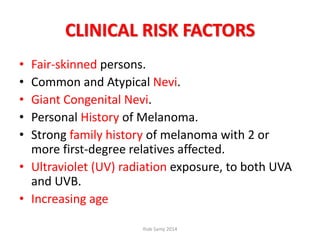 CLINICAL RISK FACTORS
• Fair-skinned persons.
• Common and Atypical Nevi.
• Giant Congenital Nevi.
• Personal History of Melanoma.
• Strong family history of melanoma with 2 or
more first-degree relatives affected.
• Ultraviolet (UV) radiation exposure, to both UVA
and UVB.
• Increasing age
Ihab Samy 2014
 