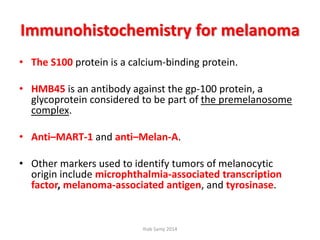 Immunohistochemistry for melanoma
• The S100 protein is a calcium-binding protein.
• HMB45 is an antibody against the gp-100 protein, a
glycoprotein considered to be part of the premelanosome
complex.
• Anti–MART-1 and anti–Melan-A.
• Other markers used to identify tumors of melanocytic
origin include microphthalmia-associated transcription
factor, melanoma-associated antigen, and tyrosinase.
Ihab Samy 2014
 