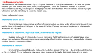 Hidden melanomas 
Melanomas can also develop in areas of your body that have little or no exposure to the sun, such as the spaces 
between your toes and on your palms, soles, scalp or genitals. These are sometimes referred to as hidden 
melanomas because they occur in places most people wouldn't think to check. When melanoma occurs in people 
with darker skin, it's more likely to occur in a hidden area. 
Hidden melanomas include: 
•Melanoma under a nail: 
Acral lentiginous melanoma is a rare form of melanoma that can occur under a fingernail or toenail. It can 
also be found on the palms of the hands or the soles of the feet. It's more common in blacks and in other people 
with darker skin pigment. 
•Melanoma in the mouth, digestive tract, urinary tract or vagina: 
Mucosal melanoma develops in the mucous membrane that lines the nose, mouth, oesophagus, anus, 
urinary tract and vagina. Mucosal melanomas are especially difficult to detect because they can easily be mistaken 
for other far more common conditions. 
•Melanoma in the eye: 
Eye melanoma, also called ocular melanoma, most often occurs in the uvea — the layer beneath the white 
of the eye (sclera). An eye melanoma may cause vision changes and may be diagnosed during an eye exam. 
 