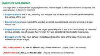 STAGES OF MELANOMA 
The stage refers to the thickness, depth of penetration, and the degree to which the melanoma has spread. The 
staging is used to determine treatment. 
 Stage 0 tumours are in situ, meaning that they are non invasive and have not penetrated below 
the surface of the skin 
 Stage I tumours have invaded the skin but are small, non ulcerated, and are growing at a slow 
mitotic rate. 
 Stage II tumours though localized, are larger (generally over 1 mm. thick) and/or may be ulcerated 
or have a mitotic rate of greater than 1/mm2; they are considered intermediate melanomas. 
 Stages III and IV They have spread (metastasized) to other parts of the body. There are also 
subdivisions within stages. 
EARLY MELANOMAS (CLINICAL STAGE I & II) - These melanomas (Stages 0 and I) are localized. 
LATER STAGES (CLINICAL STAGE III & IV) - They are more advanced melanomas 
 