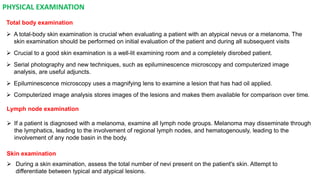 PHYSICAL EXAMINATION 
Total body examination 
 A total-body skin examination is crucial when evaluating a patient with an atypical nevus or a melanoma. The 
skin examination should be performed on initial evaluation of the patient and during all subsequent visits 
 Crucial to a good skin examination is a well-lit examining room and a completely disrobed patient. 
 Serial photography and new techniques, such as epiluminescence microscopy and computerized image 
analysis, are useful adjuncts. 
 Epiluminescence microscopy uses a magnifying lens to examine a lesion that has had oil applied. 
 Computerized image analysis stores images of the lesions and makes them available for comparison over time. 
Lymph node examination 
 If a patient is diagnosed with a melanoma, examine all lymph node groups. Melanoma may disseminate through 
the lymphatics, leading to the involvement of regional lymph nodes, and hematogenously, leading to the 
involvement of any node basin in the body. 
Skin examination 
 During a skin examination, assess the total number of nevi present on the patient's skin. Attempt to 
differentiate between typical and atypical lesions. 
 