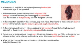 MELANOMA: 
 These tumours originate in the pigment-producing melanocytes 
in the basal layer of the epidermis. 
 These cancerous growths develop when unrepaired DNA 
damage occurs on melanocytes which triggers mutations that 
lead the skin cells to multiply rapidly and form malignant tumours. 
 Melanomas often resemble moles; some develop from moles. The majority of melanomas are black or 
brown, but they can also be skin coloured, pink, red, purple, blue or white. 
 Melanoma is caused mainly by intense, occasional UV exposure(frequently leading to sunburn), 
especially in those who are genetically predisposed to the disease. 
 If melanoma is recognized and treated early, it is almost always curable, but if it is not, the cancer can 
advance and spread to other parts of the body, where it becomes hard to treat and can be fatal. 
 While it is not the most common of the cancers, it causes the most deaths. 
Male (5%),Female(4%) 
 
