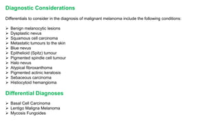 Diagnostic Considerations 
Differentials to consider in the diagnosis of malignant melanoma include the following conditions: 
 Benign melanocytic lesions 
 Dysplastic nevus 
 Squamous cell carcinoma 
 Metastatic tumours to the skin 
 Blue nevus 
 Epithelioid (Spitz) tumour 
 Pigmented spindle cell tumour 
 Halo nevus 
 Atypical fibroxanthoma 
 Pigmented actinic keratosis 
 Sebaceous carcinoma 
 Histiocytoid hemangioma 
Differential Diagnoses 
 Basal Cell Carcinoma 
 Lentigo Maligna Melanoma 
 Mycosis Fungoides 
 