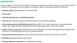 PREVENTION 
Since its inception in 1979, The Skin Cancer Foundation has always recommended using a sunscreen with an SPF 15 
or higher as one important part of a complete sun protection regimen. But sunscreen alone is not enough. 
 Seek the shade, especially between 10 AM and 4 PM. 
 Do not burn. 
 Avoid tanning and never use UV tanning beds. 
 Cover up with clothing, including a broad-brimmed hat and UV-blocking sunglasses. 
 Use a broad spectrum (UVA/UVB) sunscreen with an SPF of 15 or higher every day. For extended outdoor 
activity, use a water-resistant, broad spectrum (UVA/UVB)sunscreen with an SPF of 30 or higher. 
 Apply 1 ounce (2 tablespoons) of sunscreen to your entire body 30 minutes before going outside. Reapply every 
two hours or immediately after swimming or excessive sweating. 
 Keep new-borns out of the sun. Sunscreens should be used on babies over the age of six months. 
 Examine your skin head-to-toe every month. 
 See your physician every year for a professional skin exam. 
 