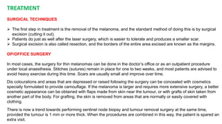 TREATMENT 
SURGICAL TECHNIQUES 
 The first step in treatment is the removal of the melanoma, and the standard method of doing this is by surgical 
excision (cutting it out). 
 Patients do just as well after the laser surgery, which is easier to tolerate and produces a smaller scar. 
 Surgical excision is also called resection, and the borders of the entire area excised are known as the margins. 
OP/OFFICE SURGERY 
In most cases, the surgery for thin melanomas can be done in the doctor’s office or as an outpatient procedure 
under local anaesthesia. Stitches (sutures) remain in place for one to two weeks, and most patients are advised to 
avoid heavy exercise during this time. Scars are usually small and improve over time. 
Dis colourations and areas that are depressed or raised following the surgery can be concealed with cosmetics 
specially formulated to provide camouflage. If the melanoma is larger and requires more extensive surgery, a better 
cosmetic appearance can be obtained with flaps made from skin near the tumour, or with grafts of skin taken from 
another part of the body. For grafting, the skin is removed from areas that are normally or easily covered with 
clothing. 
There is now a trend towards performing sentinel node biopsy and tumour removal surgery at the same time, 
provided the tumour is 1 mm or more thick. When the procedures are combined in this way, the patient is spared an 
extra visit. 
 