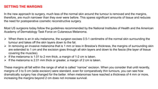 SETTING THE MARGINS 
In the new approach to surgery, much less of the normal skin around the tumour is removed and the margins, 
therefore, are much narrower than they ever were before. This spares significant amounts of tissue and reduces 
the need for postoperative cosmetic reconstructive surgery. 
Most US surgeons today follow the guidelines recommended by the National Institutes of Health and the American 
Academy of Dermatology Task Force on Cutaneous Melanoma. 
 When there is an in situ melanoma, the surgeon excises 0.5-1 centimetre of the normal skin surrounding the 
tumour and takes off the skin layers down to the fat. 
 In removing an invasive melanoma that is 1 mm or less in Breslow’s thickness, the margins of surrounding skin 
are extended to 1 cm and the excision goes through all skin layers and down to the fascia (the layer of tissue 
covering the muscles). 
 If the melanoma is 1.01 to 2 mm thick, a margin of 1-2 cm is taken. 
 If the melanoma is 2.01 mm thick or greater, a margin of 2 cm is taken. 
These margins all fall within the range of what is called “narrow” excision. When you consider that until recently, 
margins of 3 to 5 cm (wide excision) were standard, even for comparatively thin tumours, you can see how 
dramatically surgery has changed for the better. When melanomas have reached a thickness of 4 mm or more, 
increasing the margins beyond 2 cm does not increase survival. 
 