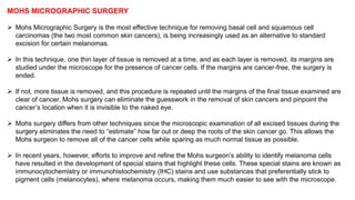 MOHS MICROGRAPHIC SURGERY 
 Mohs Micrographic Surgery is the most effective technique for removing basal cell and squamous cell 
carcinomas (the two most common skin cancers), is being increasingly used as an alternative to standard 
excision for certain melanomas. 
 In this technique, one thin layer of tissue is removed at a time, and as each layer is removed, its margins are 
studied under the microscope for the presence of cancer cells. If the margins are cancer-free, the surgery is 
ended. 
 If not, more tissue is removed, and this procedure is repeated until the margins of the final tissue examined are 
clear of cancer. Mohs surgery can eliminate the guesswork in the removal of skin cancers and pinpoint the 
cancer’s location when it is invisible to the naked eye. 
 Mohs surgery differs from other techniques since the microscopic examination of all excised tissues during the 
surgery eliminates the need to “estimate” how far out or deep the roots of the skin cancer go. This allows the 
Mohs surgeon to remove all of the cancer cells while sparing as much normal tissue as possible. 
 In recent years, however, efforts to improve and refine the Mohs surgeon’s ability to identify melanoma cells 
have resulted in the development of special stains that highlight these cells. These special stains are known as 
immunocytochemistry or immunohistochemistry (IHC) stains and use substances that preferentially stick to 
pigment cells (melanocytes), where melanoma occurs, making them much easier to see with the microscope. 
 