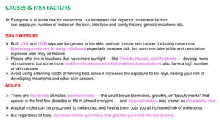 CAUSES & RISK FACTORS 
 Everyone is at some risk for melanoma, but increased risk depends on several factors: 
sun exposure, number of moles on the skin, skin type and family history, genetic mutations etc. 
SUN EXPOSURE 
 Both UVA and UVB rays are dangerous to the skin, and can induce skin cancer, including melanoma. 
Blistering sunburns in early childhood especially increase risk, but sunburns later in life and cumulative 
exposure also may be factors. 
 People who live in locations that have more sunlight — like Florida, Hawaii, and Australia — develop more 
skin cancers, but some more northern locations with light-skinned populations also have a high number 
of skin cancers. 
 Avoid using a tanning booth or tanning bed, since it increases the exposure to UV rays, raising your risk of 
developing melanoma and other skin cancers. 
MOLES 
 There are two kinds of moles: normal moles — the small brown blemishes, growths, or "beauty marks" that 
appear in the first few decades of life in almost everyone — and atypical moles, also known as dysplastic nevi. 
 Atypical moles can be precursors to melanoma, and having them puts you at increased risk of melanoma. 
 But regardless of type, the more moles you have, the greater your risk for melanoma. 
 