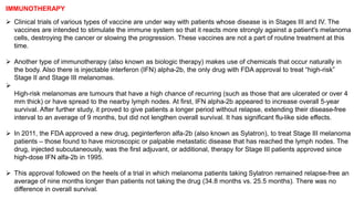 IMMUNOTHERAPY 
 Clinical trials of various types of vaccine are under way with patients whose disease is in Stages III and IV. The 
vaccines are intended to stimulate the immune system so that it reacts more strongly against a patient's melanoma 
cells, destroying the cancer or slowing the progression. These vaccines are not a part of routine treatment at this 
time. 
 Another type of immunotherapy (also known as biologic therapy) makes use of chemicals that occur naturally in 
the body. Also there is injectable interferon (IFN) alpha-2b, the only drug with FDA approval to treat “high-risk” 
Stage II and Stage III melanomas. 
 
High-risk melanomas are tumours that have a high chance of recurring (such as those that are ulcerated or over 4 
mm thick) or have spread to the nearby lymph nodes. At first, IFN alpha-2b appeared to increase overall 5-year 
survival. After further study, it proved to give patients a longer period without relapse, extending their disease-free 
interval to an average of 9 months, but did not lengthen overall survival. It has significant flu-like side effects. 
 In 2011, the FDA approved a new drug, peginterferon alfa-2b (also known as Sylatron), to treat Stage III melanoma 
patients – those found to have microscopic or palpable metastatic disease that has reached the lymph nodes. The 
drug, injected subcutaneously, was the first adjuvant, or additional, therapy for Stage III patients approved since 
high-dose IFN alfa-2b in 1995. 
 This approval followed on the heels of a trial in which melanoma patients taking Sylatron remained relapse-free an 
average of nine months longer than patients not taking the drug (34.8 months vs. 25.5 months). There was no 
difference in overall survival. 
 