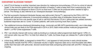 CHECKPOINT BLOCKADE THERAPY 
 Anti-CTLA-4 therapy is another important new direction for melanoma immunotherapy. CTLA-4 is a kind of natural 
“brake” in the immune system that can inhibit activation of healing T-cells to keep them from overproducing. Anti- 
CTLA-4 therapies are designed to block CTLA-4 so that more T-cells can be produced when needed to fight a 
cancer. The therapy is also referred to as “checkpoint blockade” immunotherapy. 
 The first successful checkpoint blockade therapy was ipilimumab (YervoyTM), approved by the FDA in 2011 for 
patients with advanced melanoma. A monoclonal antibody (a purified class of antibodies cloned and mass-produced 
in the lab from one specific type of cell or cell line) that blocks CTLA-4, ipilimumab has yielded dramatic, 
sustained responses akin to “cures” in certain patients, with some surviving more than 5 years. 
 Two additional immune-checkpoint-blockading drugs, nivolumab and MK-3475 (pembrolizumab), are in late-stage 
clinical trials and are likely to be FDA-approved in 2014 or 2015. Both inhibit another molecule (programmed 
death-1, or PD-1) that suppresses T-cells. 
 PD-1 can directly interact with tumour cells by binding to a molecule called programmed death ligand-1 (PD-L1), 
and cancer cells may use PD-L1 to hide from attack by T-cells, but these drugs can release the T-cells to fight the 
cancer. 
 A third drug, MPDL3280A, is designed to inhibit PD-L1, and appears to hold promise in early clinical studies. 
Initial results indicate that PD-1/PD-L1 blockade results in higher response rates and a more favorable side effect 
profile than that seen with ipilmumab. Several randomized trials comparing ipilimumab with anti-PD-1 therapy are 
ongoing. 
 