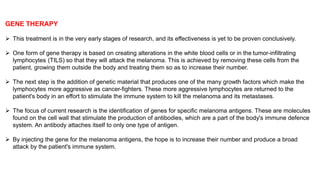 GENE THERAPY 
 This treatment is in the very early stages of research, and its effectiveness is yet to be proven conclusively. 
 One form of gene therapy is based on creating alterations in the white blood cells or in the tumor-infiltrating 
lymphocytes (TILS) so that they will attack the melanoma. This is achieved by removing these cells from the 
patient, growing them outside the body and treating them so as to increase their number. 
 The next step is the addition of genetic material that produces one of the many growth factors which make the 
lymphocytes more aggressive as cancer-fighters. These more aggressive lymphocytes are returned to the 
patient's body in an effort to stimulate the immune system to kill the melanoma and its metastases. 
 The focus of current research is the identification of genes for specific melanoma antigens. These are molecules 
found on the cell wall that stimulate the production of antibodies, which are a part of the body's immune defence 
system. An antibody attaches itself to only one type of antigen. 
 By injecting the gene for the melanoma antigens, the hope is to increase their number and produce a broad 
attack by the patient's immune system. 
 