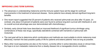 IMPROVING LONG TERM SURVIVAL 
 The advances in understanding melanoma and the immune system have set the stage for continual 
improvements in the treatment of advanced disease. Some patients have already derived significant long-term 
benefits. 
 One recent report suggested that 20 percent of patients who received ipilimumab are alive after 10 years. (In 
contrast, only about 4-6 percent of patients were ever found to achieve long-term survival with Interleukin-2, and 
no overall survival advantage was ever demonstrated with chemotherapy.) 
 Similarly, early clinical trials have described an improved likelihood of significant tumour shrinkage using 
combinations of these new drugs, specifically dabrafenib combined with trametinib or ipilimumab with 
nivolumab. 
 The next goal will be to determine which combinations and methods are most suitable to shrink melanoma most 
effectively, maintain the best possible quality of life for patients and extend patients’ lives as long as possible. 
 Many other novel approaches are also on the horizon, currently either in active laboratory study or clinical trials; 
the hope is to turn metastatic melanoma from a deadly disease into a manageable chronic condition. 
 