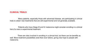 CLINICAL TRIALS 
Many patients, especially those with advanced disease, are participating in clinical 
trials to obtain new treatments that are still experimental and not generally available. 
Patients who have Stage III and IV melanoma might consider enrolling in a clinical 
trial of a new or experimental treatment. 
There are risks involved in enrolling in a clinical trial, but there can be benefits as 
well. More treatment possibilities exist than ever before, giving new hope to people with 
melanoma. 
