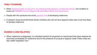 FAMILY SYNDROME 
 When atypical moles are found in an individual belonging to a melanoma family, the condition is 
known as FAMMM (Familial Atypical Multiple Mole Melanoma Syndrome). 
 People with this syndrome are at the greatest risk of developing melanoma. 
 A research study found that those family members who did not have atypical moles were much less likely 
to develop melanoma. 
EXAMINE CLOSE RELATIVES 
 When melanoma is diagnosed, it is standard practice for physicians to recommend that close relatives be 
examined immediately for melanoma and for the presence of unusual or atypical moles.These moles are 
also called "dysplastic nevi." 
 