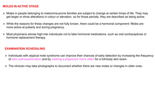 MOLES IN ACTIVE STAGE 
 Moles in people belonging to melanoma-prone families are subject to change at certain times of life. They may 
get larger or show alterations in colour or elevation, so for those periods, they are described as being active. 
 While the reasons for these changes are not fully known, there could be a hormonal component: Moles are 
more active at puberty and during pregnancy. 
 Most physicians advise high-risk individuals not to take hormonal medications, such as oral contraceptives or 
hormone replacement therapy. 
EXAMINATION SCHEDULING 
 Individuals with atypical mole syndrome can improve their chances of early detection by increasing the frequency 
of skin self-examination and by visiting a physician more often for a full-body skin exam. 
 The clinician may take photographs to document whether there are new moles or changes in older ones. 
 