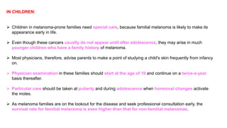 IN CHILDREN: 
 Children in melanoma-prone families need special care, because familial melanoma is likely to make its 
appearance early in life. 
 Even though these cancers usually do not appear until after adolescence, they may arise in much 
younger children who have a family history of melanoma. 
 Most physicians, therefore, advise parents to make a point of studying a child's skin frequently from infancy 
on. 
 Physician examination in these families should start at the age of 10 and continue on a twice-a-year 
basis thereafter. 
 Particular care should be taken at puberty and during adolescence when hormonal changes activate 
the moles. 
 As melanoma families are on the lookout for the disease and seek professional consultation early, the 
survival rate for familial melanoma is even higher than that for non-familial melanomas. 
 