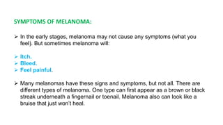 SYMPTOMS OF MELANOMA: 
 In the early stages, melanoma may not cause any symptoms (what you 
feel). But sometimes melanoma will: 
 Itch. 
 Bleed. 
 Feel painful. 
 Many melanomas have these signs and symptoms, but not all. There are 
different types of melanoma. One type can first appear as a brown or black 
streak underneath a fingernail or toenail. Melanoma also can look like a 
bruise that just won’t heal. 
 