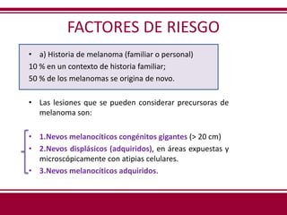FACTORES DE RIESGO
• a) Historia de melanoma (familiar o personal)
10 % en un contexto de historia familiar;
50 % de los melanomas se origina de novo.
• Las lesiones que se pueden considerar precursoras de
melanoma son:
• 1.Nevos melanocíticos congénitos gigantes (> 20 cm)
• 2.Nevos displásicos (adquiridos), en áreas expuestas y
microscópicamente con atipias celulares.
• 3.Nevos melanocíticos adquiridos.
 
