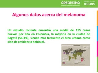 Un estudio reciente encontró una media de 115 casos
nuevos por año en Colombia, la mayoría en la ciudad de
Bogotá (56.3%), siendo más frecuente el área urbana como
sitio de residencia habitual.
Algunos datos acerca del melanoma
 