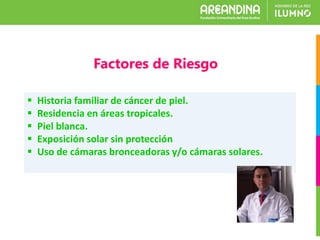 Factores de Riesgo
 Historia familiar de cáncer de piel.
 Residencia en áreas tropicales.
 Piel blanca.
 Exposición solar sin protección
 Uso de cámaras bronceadoras y/o cámaras solares.
 