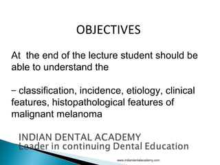 OBJECTIVES
At the end of the lecture student should be
able to understand the
– classification, incidence, etiology, clinical
features, histopathological features of
malignant melanoma
www.indiandentalacademy.com
 