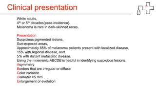 Clinical presentation
White adults,
4th or 5th decades(peak incidence).
Melanoma is rare in dark-skinned races.
Presentation
Suspicious pigmented lesions,
Sun-exposed areas,
Approximately 85% of melanoma patients present with localized disease,
15% with regional disease, and
5% with distant metastatic disease.
Using the mnemonic ABCDE is helpful in identifying suspicious lesions.
Asymmetry
Borders that are irregular or diffuse
Color variation
Diameter >5 mm
Enlargement or evolution
 