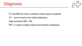 Diagnosis
CT and MRI are only in carefully chosen group of patients
CT - bone invasion and nodal metastases.
High-resolution MRI - PNI.
PET is useful to detect regional and distant metastases.
 